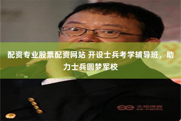 配资专业股票配资网站 开设士兵考学辅导班，助力士兵圆梦军校