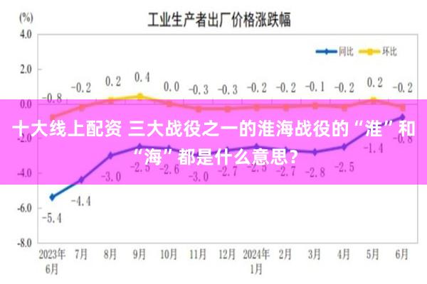 十大线上配资 三大战役之一的淮海战役的“淮”和“海”都是什么意思？