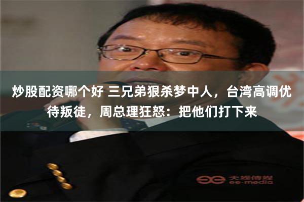 炒股配资哪个好 三兄弟狠杀梦中人，台湾高调优待叛徒，周总理狂怒：把他们打下来