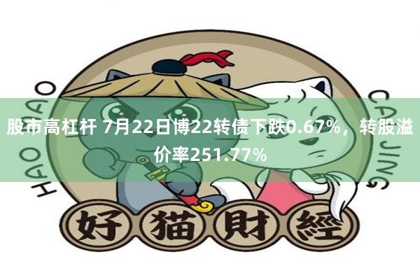 股市高杠杆 7月22日博22转债下跌0.67%，转股溢价率251.77%