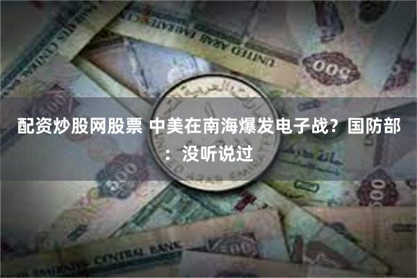 配资炒股网股票 中美在南海爆发电子战？国防部：没听说过