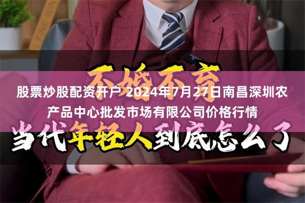 股票炒股配资开户 2024年7月27日南昌深圳农产品中心批发市场有限公司价格行情