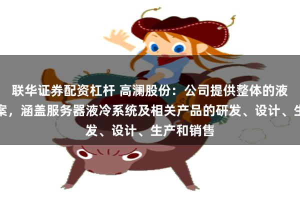 联华证券配资杠杆 高澜股份：公司提供整体的液冷解决方案，涵盖服务器液冷系统及相关产品的研发、设计、生产和销售