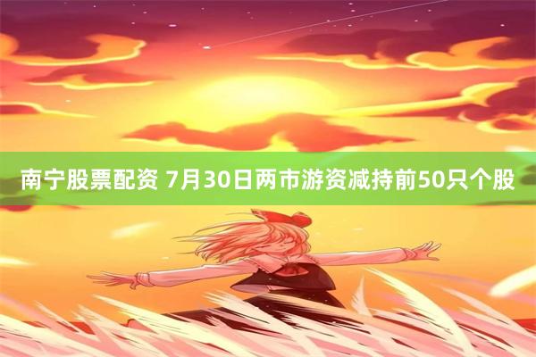 南宁股票配资 7月30日两市游资减持前50只个股