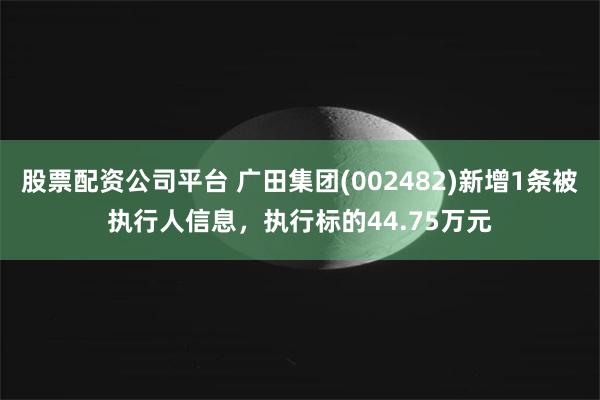 股票配资公司平台 广田集团(002482)新增1条被执行人信息，执行标的44.75万元