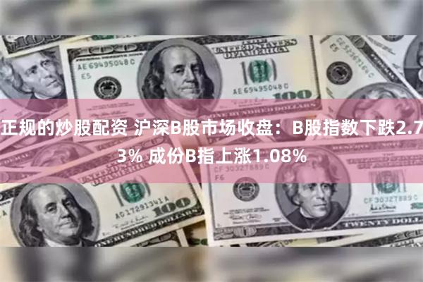 正规的炒股配资 沪深B股市场收盘：B股指数下跌2.73% 成份B指上涨1.08%