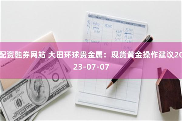 配资融券网站 大田环球贵金属：现货黄金操作建议2023-07-07