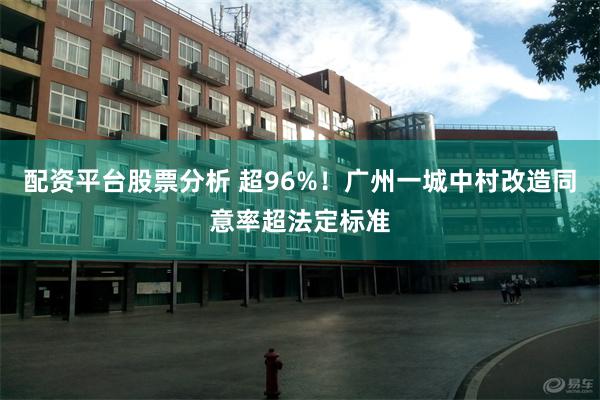 配资平台股票分析 超96%！广州一城中村改造同意率超法定标准