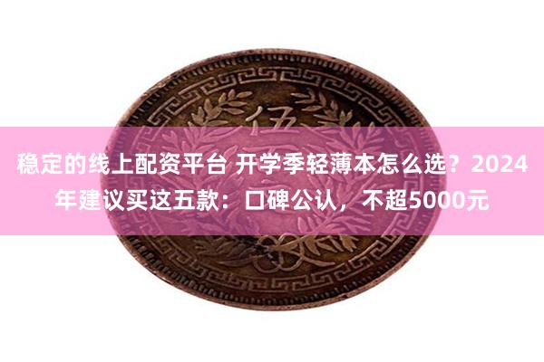 稳定的线上配资平台 开学季轻薄本怎么选？2024年建议买这五款：口碑公认，不超5000元