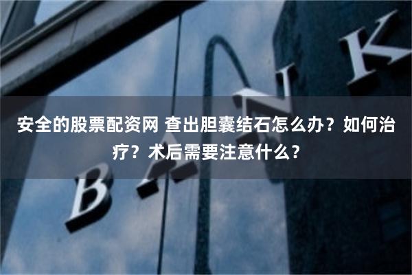 安全的股票配资网 查出胆囊结石怎么办？如何治疗？术后需要注意什么？