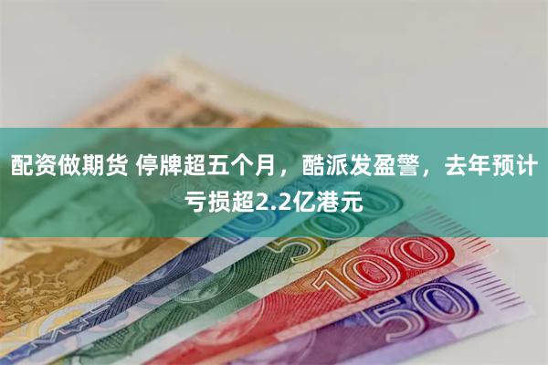 配资做期货 停牌超五个月，酷派发盈警，去年预计亏损超2.2亿港元