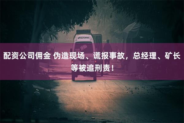 配资公司佣金 伪造现场、谎报事故，总经理、矿长等被追刑责！