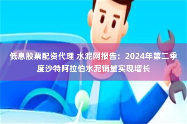 低息股票配资代理 水泥网报告：2024年第二季度沙特阿拉伯水泥销量实现增长