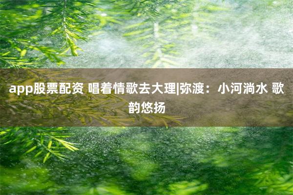 app股票配资 唱着情歌去大理|弥渡：小河淌水 歌韵悠扬