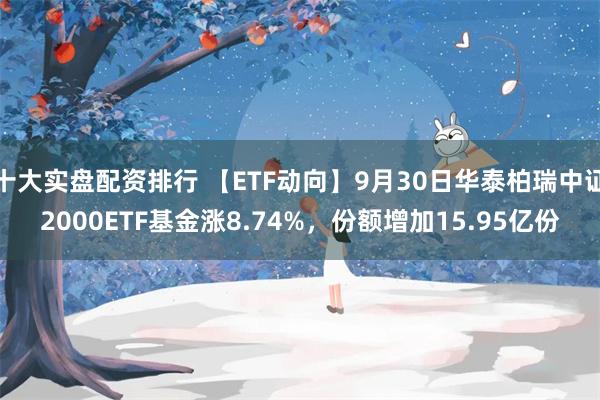 十大实盘配资排行 【ETF动向】9月30日华泰柏瑞中证2000ETF基金涨8.74%，份额增加15.95亿份