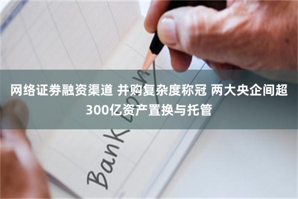 网络证劵融资渠道 并购复杂度称冠 两大央企间超300亿资产置换与托管