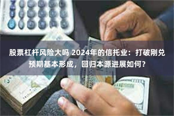 股票杠杆风险大吗 2024年的信托业：打破刚兑预期基本形成，回归本源进展如何？