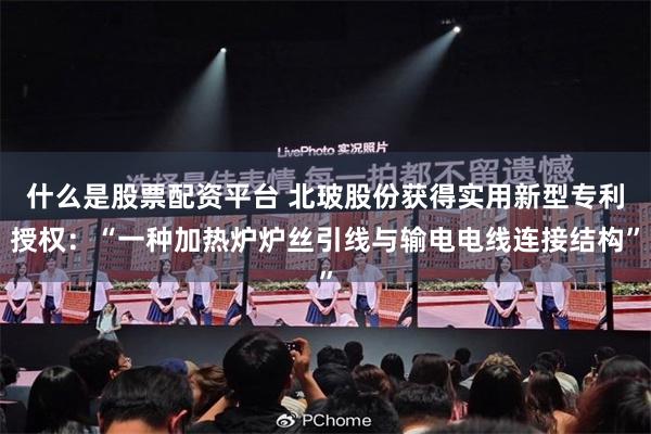 什么是股票配资平台 北玻股份获得实用新型专利授权：“一种加热炉炉丝引线与输电电线连接结构”