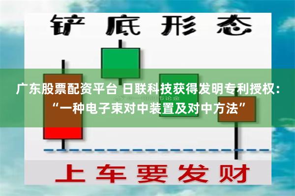 广东股票配资平台 日联科技获得发明专利授权：“一种电子束对中装置及对中方法”