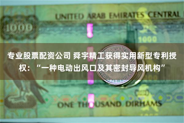 专业股票配资公司 舜宇精工获得实用新型专利授权：“一种电动出风口及其密封导风机构”