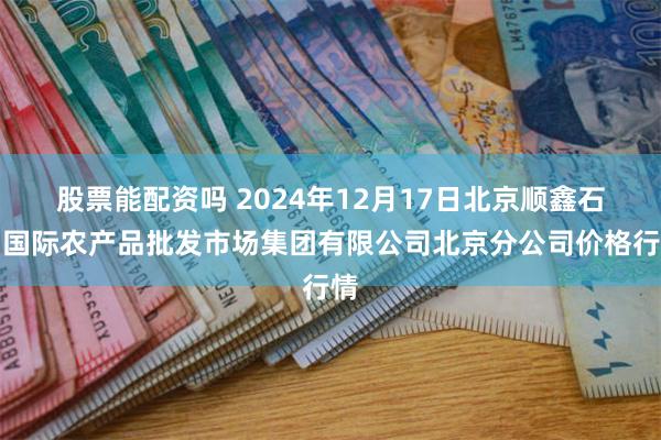 股票能配资吗 2024年12月17日北京顺鑫石门国际农产品批发市场集团有限公司北京分公司价格行情