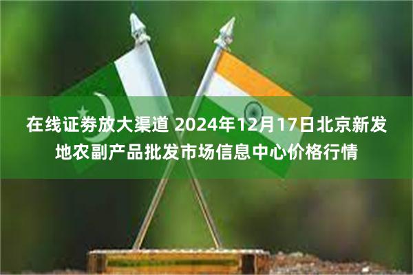 在线证劵放大渠道 2024年12月17日北京新发地农副产品批发市场信息中心价格行情