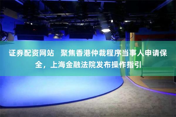 证券配资网站   聚焦香港仲裁程序当事人申请保全，上海金融法院发布操作指引