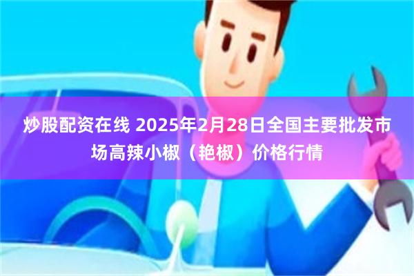 炒股配资在线 2025年2月28日全国主要批发市场高辣小椒（艳椒）价格行情