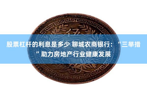 股票杠杆的利息是多少 聊城农商银行：“三举措”助力房地产行业健康发展