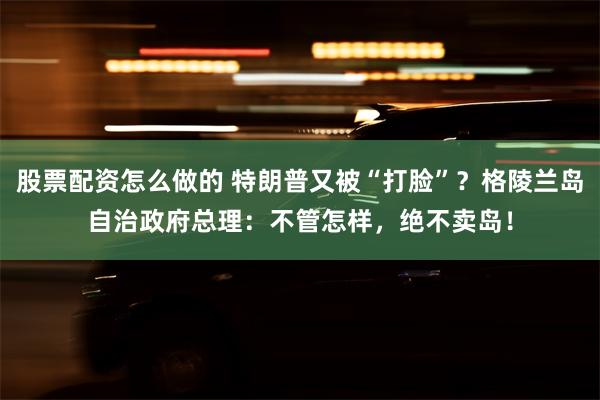 股票配资怎么做的 特朗普又被“打脸”？格陵兰岛自治政府总理：不管怎样，绝不卖岛！