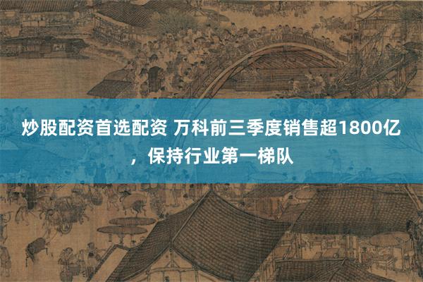 炒股配资首选配资 万科前三季度销售超1800亿，保持行业第一梯队